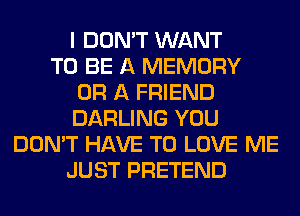 I DON'T WANT
TO BE A MEMORY
OR A FRIEND
DARLING YOU
DON'T HAVE TO LOVE ME
JUST PRETEND