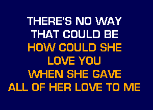 THERE'S NO WAY
THAT COULD BE
HOW COULD SHE
LOVE YOU
WHEN SHE GAVE
ALL OF HER LOVE TO ME