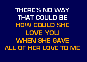 THERE'S NO WAY
THAT COULD BE
HOW COULD SHE

LOVE YOU
WHEN SHE GAVE
ALL OF HER LOVE TO ME