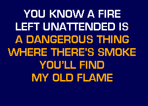 YOU KNOW A FIRE
LEFT UNA'I'I'ENDED IS
A DANGEROUS THING

WHERE THERE'S SMOKE
YOU'LL FIND
MY OLD FLAME