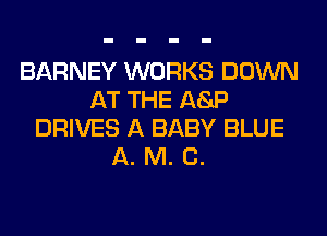 BARNEY WORKS DOWN
AT THE ASP
DRIVES A BABY BLUE
A. M. C.