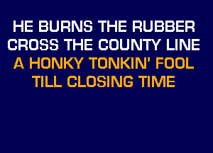 HE BURNS THE RUBBER
CROSS THE COUNTY LINE
A HONKY TONKIN' FOOL
TILL CLOSING TIME