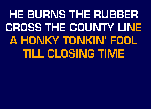 HE BURNS THE RUBBER
CROSS THE COUNTY LINE
A HONKY TONKIN' FOOL
TILL CLOSING TIME