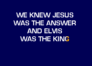 WE KNEW JESUS
WAS THE ANSWER
AND ELVIS

WAS THE KING