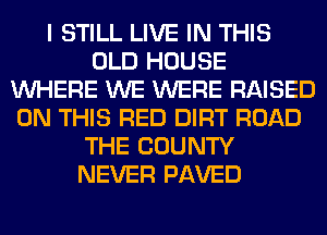 I STILL LIVE IN THIS
OLD HOUSE
WHERE WE WERE RAISED
ON THIS RED DIRT ROAD
THE COUNTY
NEVER PAVED