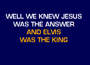 WELL WE KNEW JESUS
WAS THE ANSWER
AND ELVIS
WAS THE KING