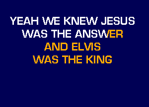 YEAH WE KNEW JESUS
WAS THE ANSWER
AND ELVIS
WAS THE KING