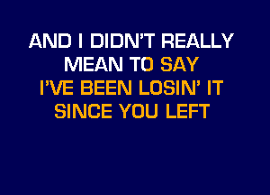 AND I DIDN'T REALLY
MEAN TO SAY
I'VE BEEN LOSIN' IT
SINCE YOU LEFT