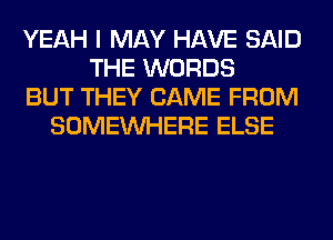 YEAH I MAY HAVE SAID
THE WORDS
BUT THEY CAME FROM
SOMEINHERE ELSE