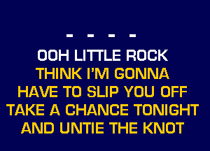 00H LITTLE ROCK
THINK I'M GONNA
HAVE TO SLIP YOU OFF
TAKE A CHANCE TONIGHT
AND UNTIE THE KNOT