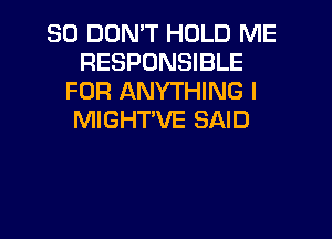 SO DON'T HOLD ME
RESPONSIBLE
FOR ANYTHING I
MIGHTVE SAID