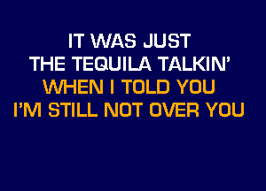 IT WAS JUST
THE TEQUILA TALKIN'
WHEN I TOLD YOU
I'M STILL NOT OVER YOU