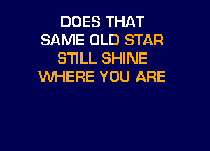 DUES THAT
SAME OLD STAR
STILL SHINE

WHERE YOU ARE