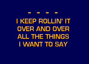 I KEEP ROLLIN' IT
OVER AND OVER

ALL THE THINGS
I WANT TO SAY