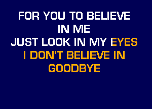 FOR YOU TO BELIEVE
IN ME
JUST LOOK IN MY EYES
I DON'T BELIEVE IN
GOODBYE