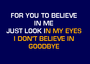 FOR YOU TO BELIEVE
IN ME
JUST LOOK IN MY EYES
I DON'T BELIEVE IN
GOODBYE