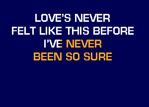 LOVE'S NEVER
FELT LIKE THIS BEFORE
I'VE NEVER
BEEN SO SURE