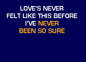 LOVE'S NEVER
FELT LIKE THIS BEFORE
I'VE NEVER
BEEN SO SURE