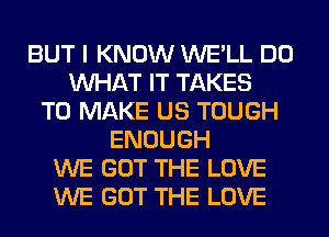 BUT I KNOW WE'LL DO
WHAT IT TAKES
TO MAKE US TOUGH
ENOUGH
WE GOT THE LOVE
WE GOT THE LOVE