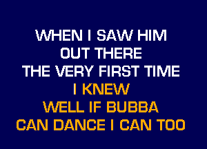 INHEN I SAW HIM
OUT THERE
THE VERY FIRST TIME
I KNEW
WELL IF BUBBA
CAN DANCE I CAN T00