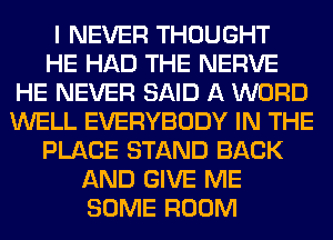 I NEVER THOUGHT
HE HAD THE NERVE
HE NEVER SAID A WORD
WELL EVERYBODY IN THE
PLACE STAND BACK
AND GIVE ME
SOME ROOM