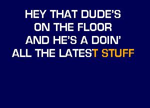 HEY THAT DUDE'S
ON THE FLOOR
AND HE'S A DOIN'
ALL THE LATEST STUFF