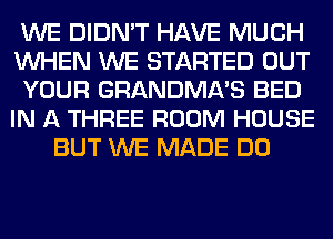 WE DIDN'T HAVE MUCH
WHEN WE STARTED OUT
YOUR GRANDMA'S BED
IN A THREE ROOM HOUSE
BUT WE MADE DO