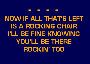 NOW IF ALL THAT'S LEFT
IS A ROCKING CHAIR
I'LL BE FINE KNOUVING
YOU'LL BE THERE
ROCKIN' T00