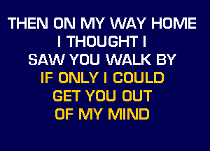 THEN ON MY WAY HOME
I THOUGHT I
SAW YOU WALK BY
IF ONLY I COULD
GET YOU OUT
OF MY MIND