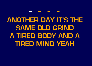 ANOTHER DAY ITS THE
SAME OLD GRIND
A TIRED BODY AND A
TIRED MIND YEAH