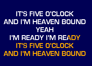 ITS FIVE O'CLOCK
AND I'M HEAVEN BOUND
YEAH
I'M READY I'M READY
ITS FIVE O'CLOCK
AND I'M HEAVEN BOUND