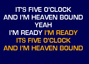 ITS FIVE O'CLOCK
AND I'M HEAVEN BOUND
YEAH
I'M READY I'M READY
ITS FIVE O'CLOCK
AND I'M HEAVEN BOUND