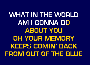 WHAT IN THE WORLD
AM I GONNA DO
ABOUT YOU
0H YOUR MEMORY
KEEPS COMIM BACK
FROM OUT OF THE BLUE