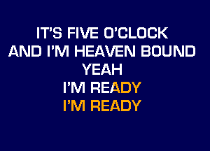 IT'S FIVE O'CLOCK
AND I'M HEAVEN BOUND
YEAH

I'M READY
I'M READY