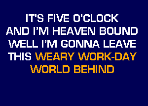 ITS FIVE O'CLOCK
AND I'M HEAVEN BOUND
WELL I'M GONNA LEAVE
THIS WEARY WORK-DAY

WORLD BEHIND