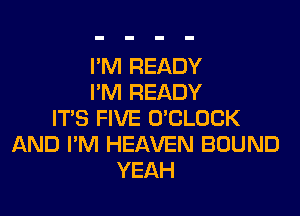 I'M READY
I'M READY
ITS FIVE O'CLOCK
AND I'M HEAVEN BOUND
YEAH