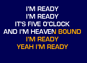 I'M READY
I'M READY
ITS FIVE O'CLOCK
AND I'M HEAVEN BOUND
I'M READY
YEAH I'M READY