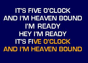 ITS FIVE UCLOCK
AND PM HEAVEN BOUND
I'M READY
HEY PM READY
ITS FIVE UCLOCK
AND PM HEAVEN BOUND