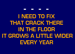 I NEED TO FIX
THAT CRACK THERE
IN THE FLOOR
IT GROWS A LITTLE VVIDER
EVERY YEAR