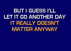 BUT I GUESS I'LL
LET IT GO ANOTHER DAY
IT REALLY DOESN'T
MATTER ANYWAY