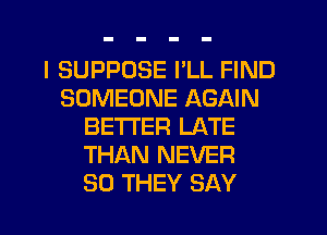 I SUPPUSE I'LL FIND
SOMEONE AGAIN
BETTER LATE
THAN NEVER
SO THEY SAY