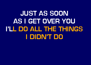 JUST AS SOON
AS I GET OVER YOU
I'LL DO ALL THE THINGS
I DIDN'T DO