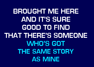 BROUGHT ME HERE
AND ITS SURE
GOOD TO FIND

THAT THERE'S SOMEONE

WHO'S GOT
THE SAME STORY
AS MINE