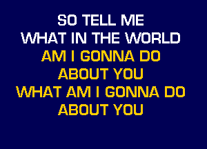 SO TELL ME
WHAT IN THE WORLD
AM I GONNA DO
ABOUT YOU
WHAT AM I GONNA DO
ABOUT YOU