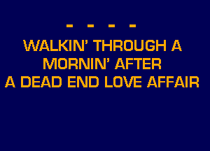 WALKIM THROUGH A
MORNIM AFTER
A DEAD END LOVE AFFAIR