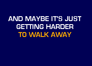 AND MAYBE IT'S JUST
GETTING HARDER

T0 WALK AWAY