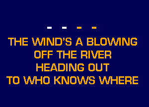 THE VVIND'S A BLOINING
OFF THE RIVER
HEADING OUT

TO WHO KNOWS WHERE