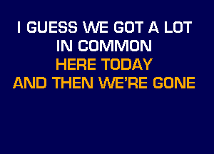 I GUESS WE GOT A LOT
IN COMMON
HERE TODAY

AND THEN WERE GONE