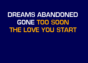 DREAMS ABANDONED
GONE TOO SOON
THE LOVE YOU START