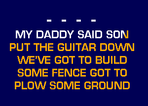 MY DADDY SAID SON
PUT THE GUITAR DOWN
WE'VE GOT TO BUILD
SOME FENCE GOT TO
PLOW SOME GROUND